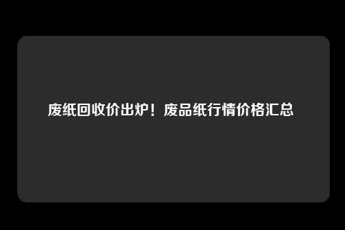 废纸回收价出炉！废品纸行情价格汇总 