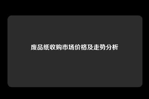 废品纸收购市场价格及走势分析