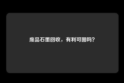 废品石墨回收，有利可图吗？