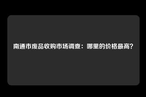 南通市废品收购市场调查：哪里的价格最高？