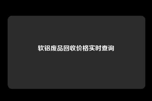 软铝废品回收价格实时查询