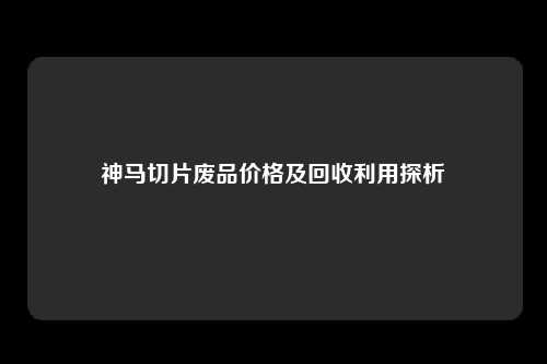 神马切片废品价格及回收利用探析