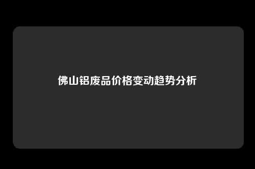 佛山铝废品价格变动趋势分析