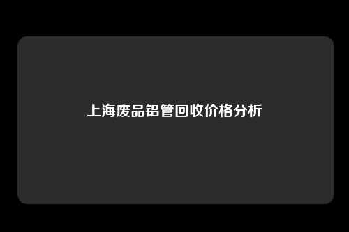 上海废品铝管回收价格分析