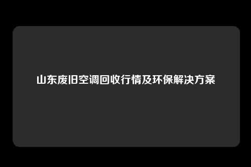 山东废旧空调回收行情及环保解决方案