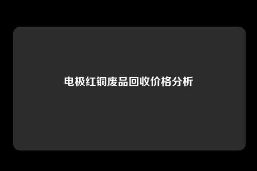 电极红铜废品回收价格分析