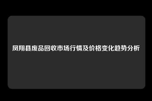 凤翔县废品回收市场行情及价格变化趋势分析