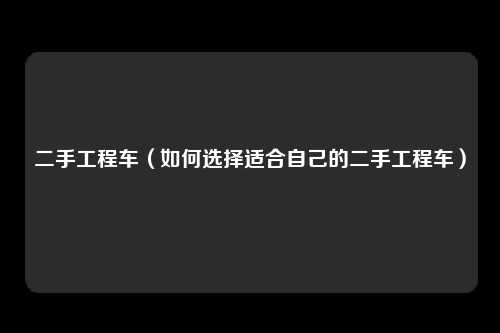 二手工程车（如何选择适合自己的二手工程车）