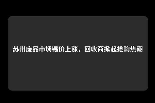 苏州废品市场锡价上涨，回收商掀起抢购热潮