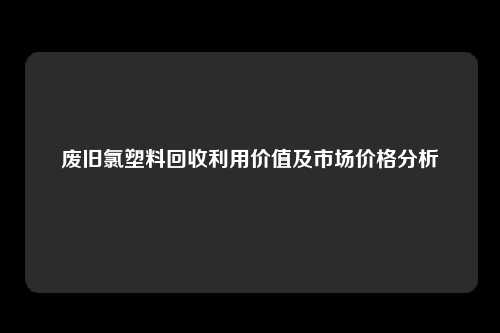 废旧氯塑料回收利用价值及市场价格分析