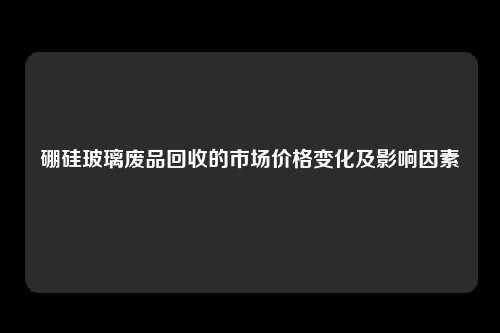硼硅玻璃废品回收的市场价格变化及影响因素