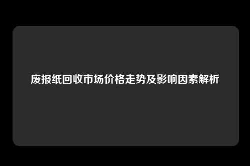 废报纸回收市场价格走势及影响因素解析