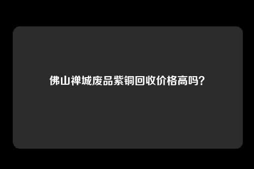 佛山禅城废品紫铜回收价格高吗？