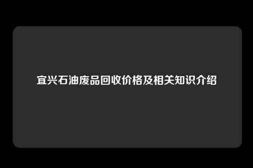 宜兴石油废品回收价格及相关知识介绍
