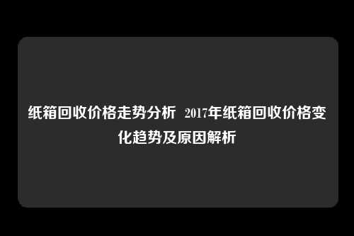 纸箱回收价格走势分析  2017年纸箱回收价格变化趋势及原因解析