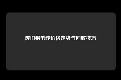 废旧铝电线价格走势与回收技巧
