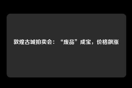 敦煌古城拍卖会：“废品”成宝，价格飙涨