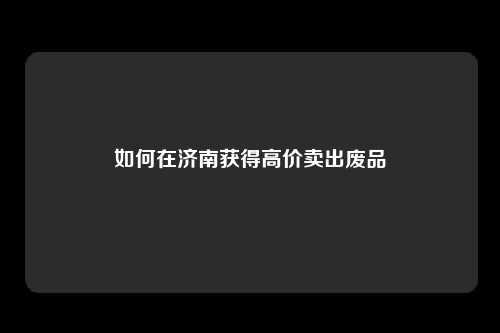 如何在济南获得高价卖出废品