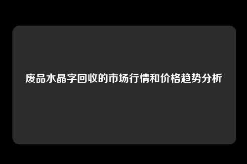 废品水晶字回收的市场行情和价格趋势分析