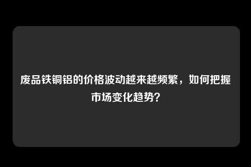 废品铁铜铝的价格波动越来越频繁，如何把握市场变化趋势？