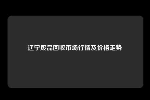辽宁废品回收市场行情及价格走势