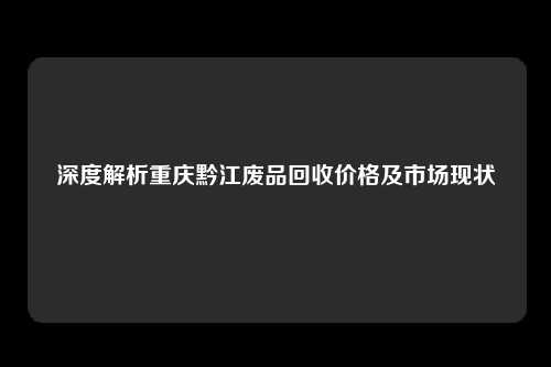 深度解析重庆黔江废品回收价格及市场现状