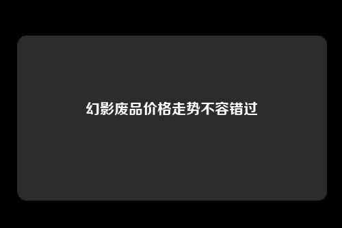 幻影废品价格走势不容错过