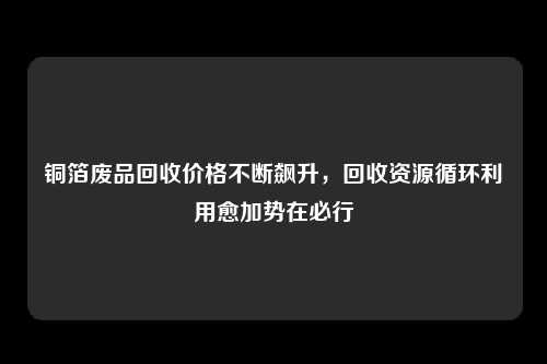 铜箔废品回收价格不断飙升，回收资源循环利用愈加势在必行