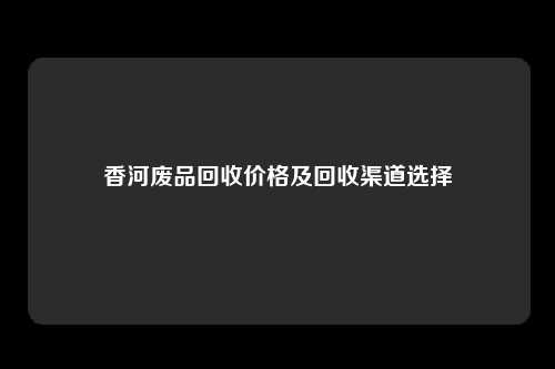香河废品回收价格及回收渠道选择
