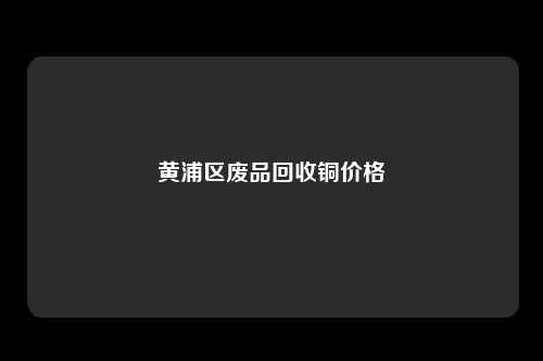 黄浦区废品回收铜价格