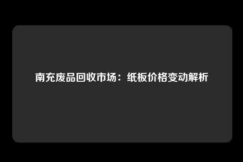 南充废品回收市场：纸板价格变动解析
