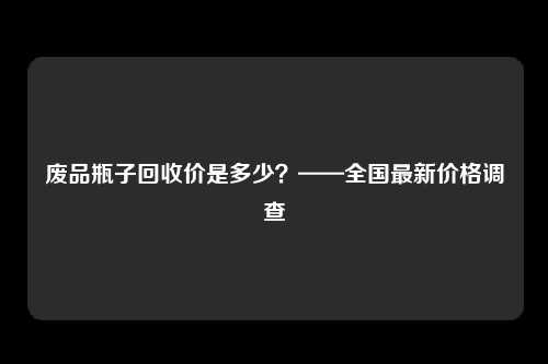 废品瓶子回收价是多少？——全国最新价格调查
