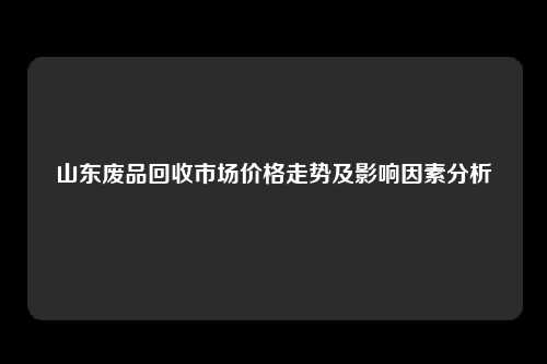 山东废品回收市场价格走势及影响因素分析