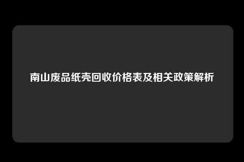 南山废品纸壳回收价格表及相关政策解析