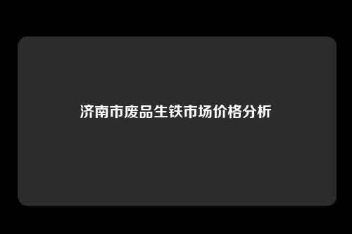 济南市废品生铁市场价格分析