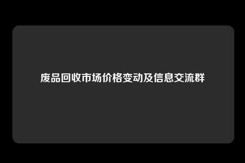 废品回收市场价格变动及信息交流群