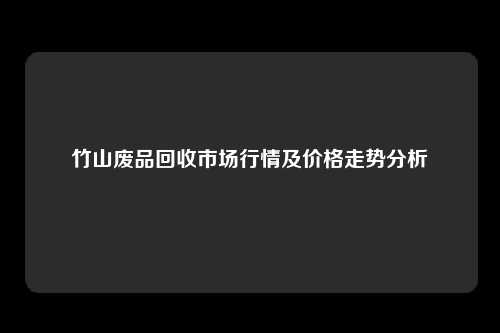 竹山废品回收市场行情及价格走势分析