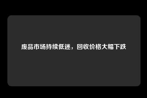 废品市场持续低迷，回收价格大幅下跌