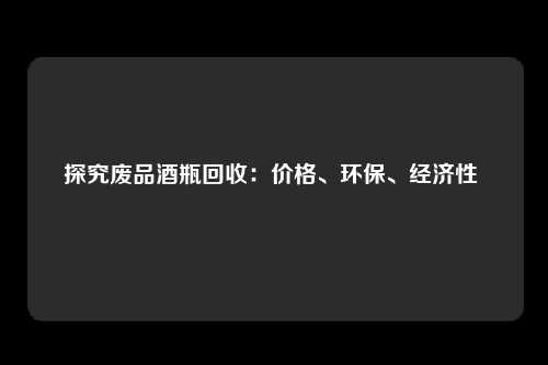 探究废品酒瓶回收：价格、环保、经济性 