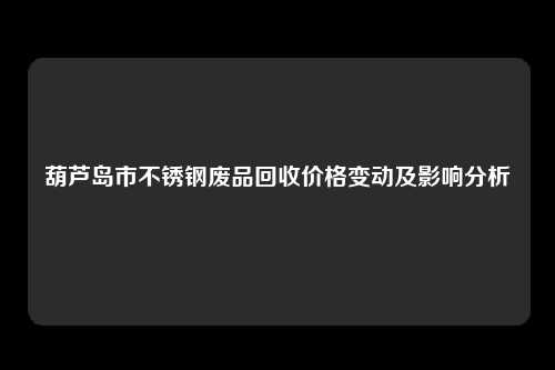 葫芦岛市不锈钢废品回收价格变动及影响分析