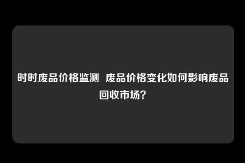 时时废品价格监测  废品价格变化如何影响废品回收市场？