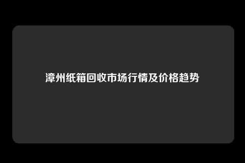 漳州纸箱回收市场行情及价格趋势