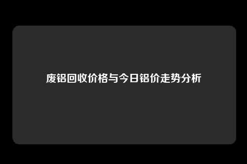 废铝回收价格与今日铝价走势分析
