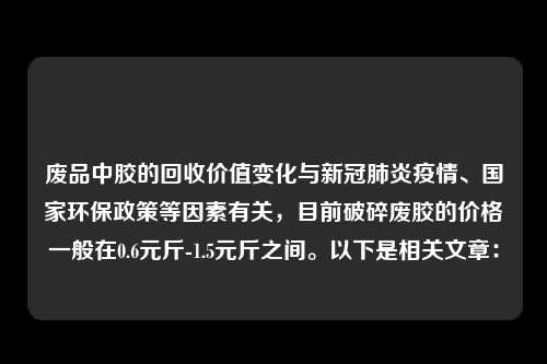 废品中胶的回收价值变化与新冠肺炎疫情、国家环保政策等因素有关，目前破碎废胶的价格一般在0.6元斤-1.5元斤之间。以下是相关文章：