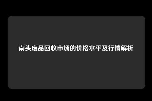 南头废品回收市场的价格水平及行情解析