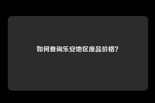 如何查询乐安地区废品价格？