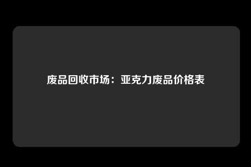 废品回收市场：亚克力废品价格表