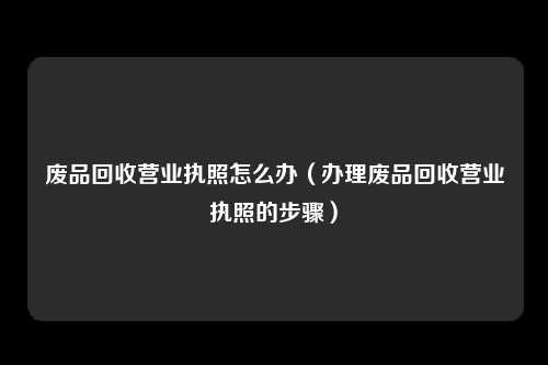 废品回收营业执照怎么办（办理废品回收营业执照的步骤）