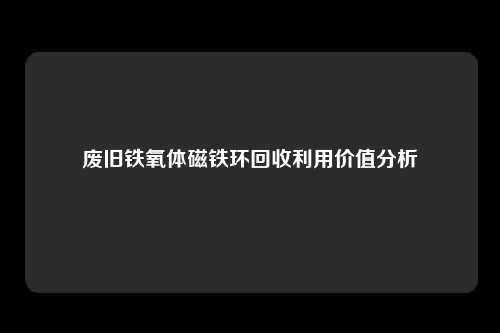废旧铁氧体磁铁环回收利用价值分析