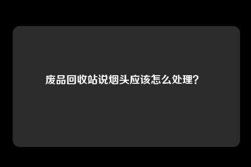 废品回收站说烟头应该怎么处理？ 